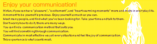 It's fun, if you can have 'pleasure', 'excitement', and 'heart warming moments' more and more in everyday life.  
A moment to be yourself is precious.  Enjoy yourself as much as you can.  
Meet many people, and find what you've been looking for.  Take your time and talk to them.  
Don't worry how to do it, there are many ways.  
You can find a communication method that suits you.  
You will find something through communication.  
Communicate in most effective way at every situation and feel the joy of communication.  
This experience is what counts most.  
